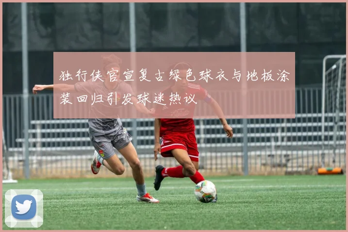 独行侠官宣复古绿色球衣与地板涂装回归引发球迷热议
