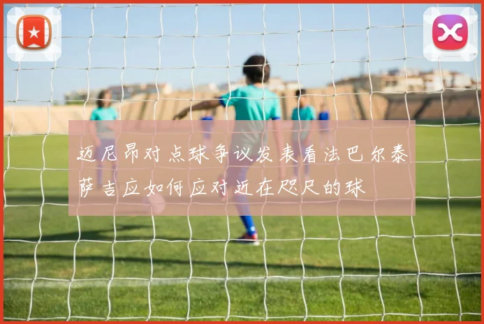 迈尼昂对点球争议发表看法巴尔泰萨吉应如何应对近在咫尺的球