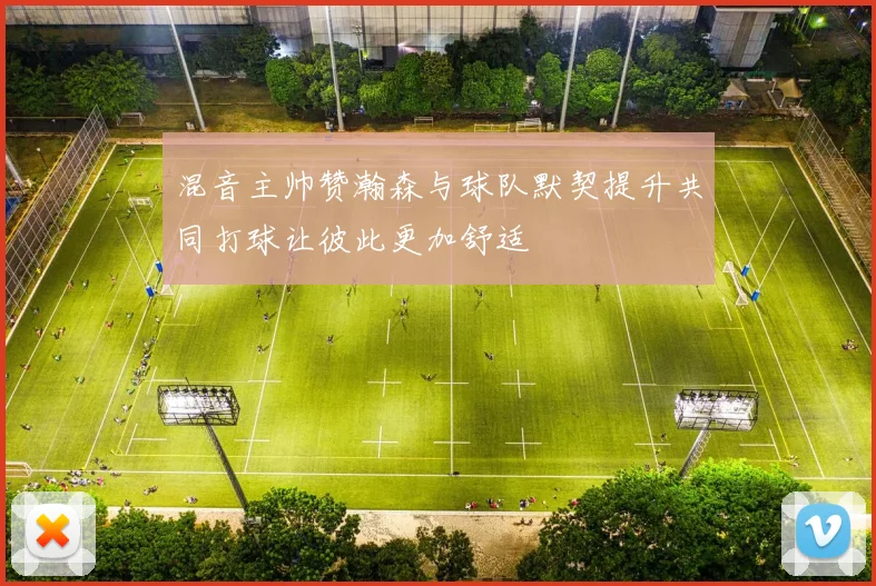 混音主帅赞瀚森与球队默契提升共同打球让彼此更加舒适
