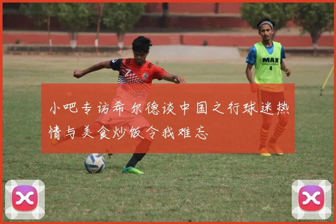 小吧专访希尔德谈中国之行球迷热情与美食炒饭令我难忘