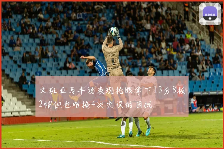 文班亚马半场表现抢眼拿下13分8板2帽但也难掩4次失误的困扰