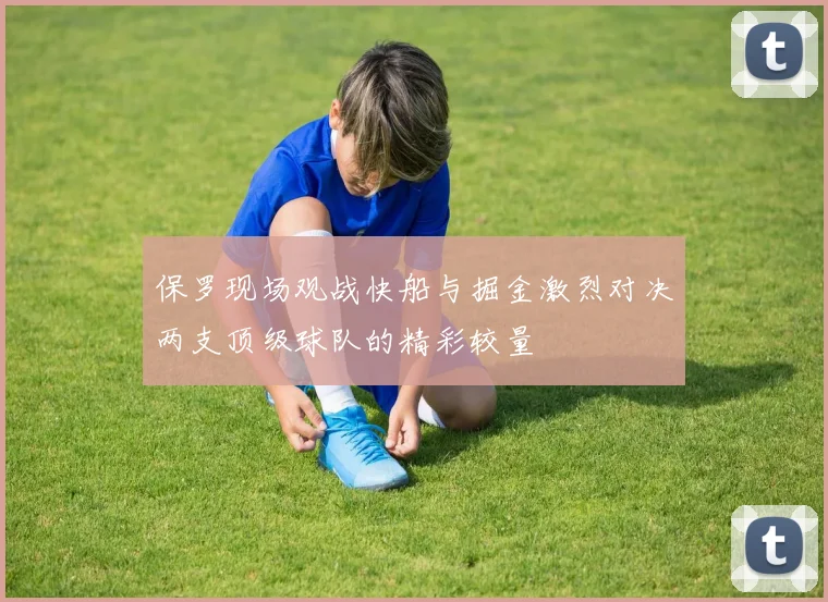 保罗现场观战快船与掘金激烈对决两支顶级球队的精彩较量