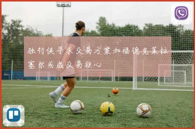 独行侠寻求交易方案加福德克莱拉塞尔或成交易核心
