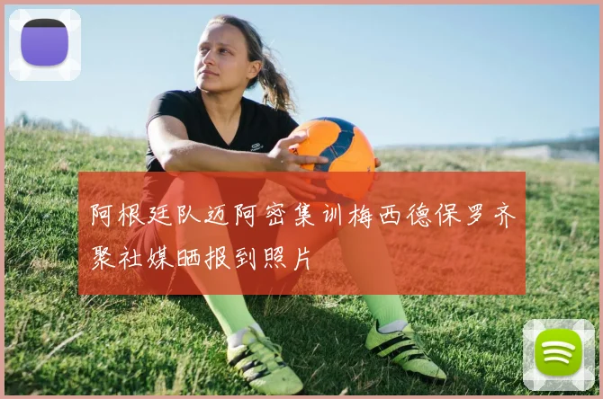 阿根廷队迈阿密集训梅西德保罗齐聚社媒晒报到照片