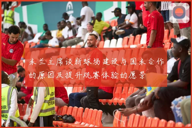 米兰主席谈新球场建设与国米合作的原因及提升观赛体验的愿景