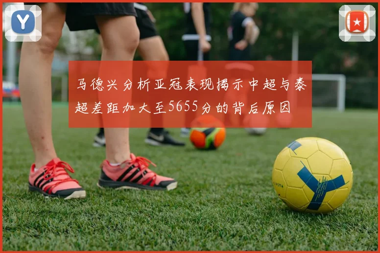 马德兴分析亚冠表现揭示中超与泰超差距加大至5655分的背后原因