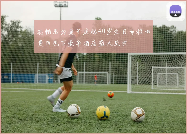 孔帕尼为妻子庆祝40岁生日专程回曼市包下豪华酒店盛大庆典