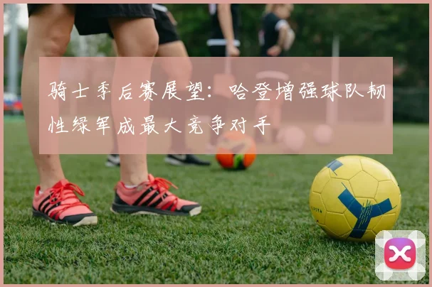 骑士季后赛展望：哈登增强球队韧性绿军成最大竞争对手