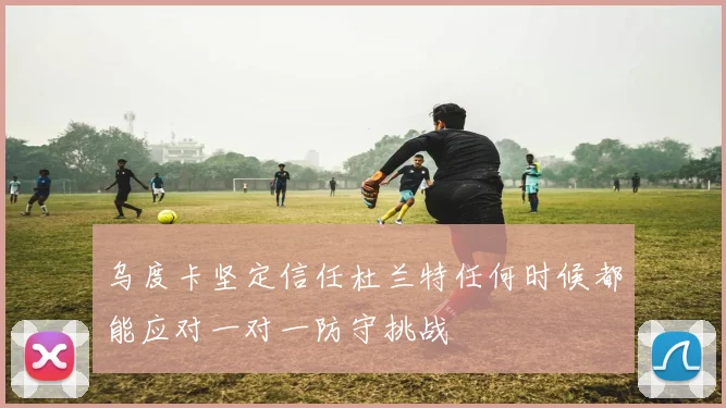 乌度卡坚定信任杜兰特任何时候都能应对一对一防守挑战