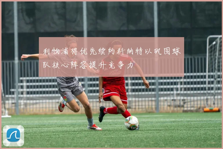 利物浦将优先续约科纳特以巩固球队核心阵容提升竞争力
