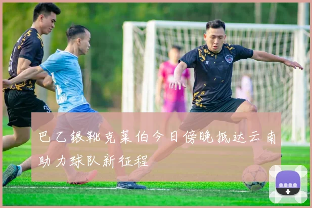 巴乙银靴克莱伯今日傍晚抵达云南助力球队新征程
