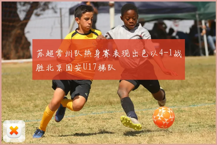 苏超常州队热身赛表现出色以4-1战胜北京国安U17梯队