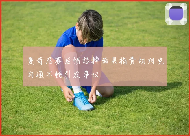 曼奇尼赛后愤怒摔面具指责切利克沟通不畅引发争议